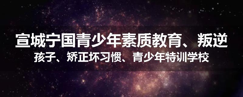 宣城宁国青少年素质教育、叛逆孩子、矫正坏习惯、青少年特训学校