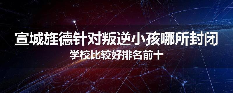 宣城旌德针对叛逆小孩哪所封闭学校比较好排名前十