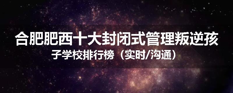 合肥肥西十大封闭式管理叛逆孩子学校排行榜（实时/沟通）