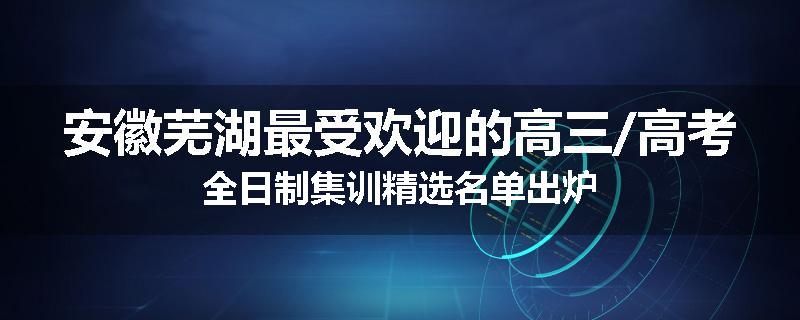 安徽芜湖最受欢迎的高三/高考全日制集训精选名单出炉