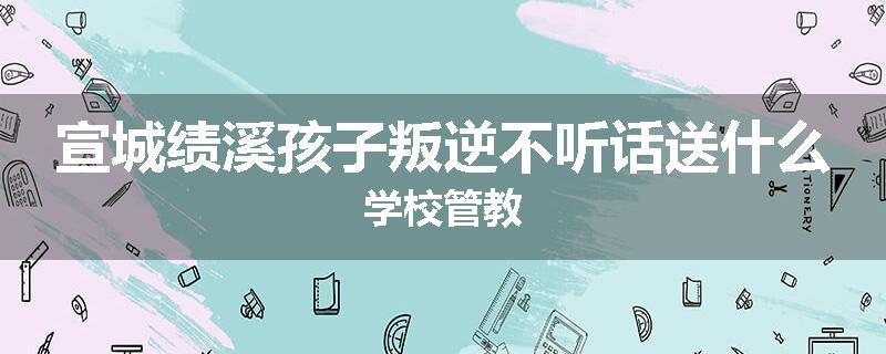 宣城绩溪孩子叛逆不听话送什么学校管教