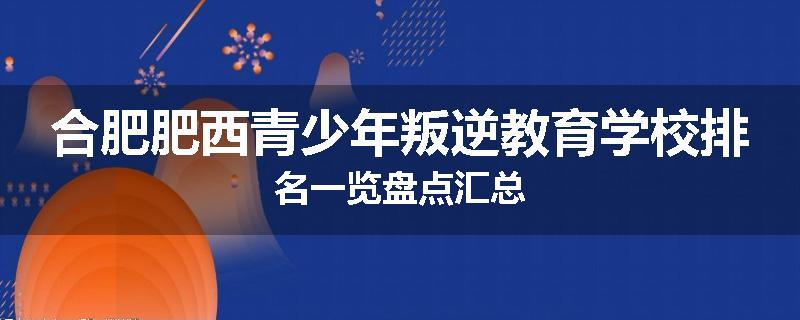 合肥肥西青少年叛逆教育学校排名一览盘点汇总