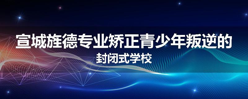 宣城旌德专业矫正青少年叛逆的封闭式学校