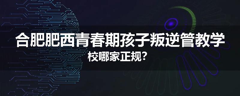 合肥肥西青春期孩子叛逆管教学校哪家正规？