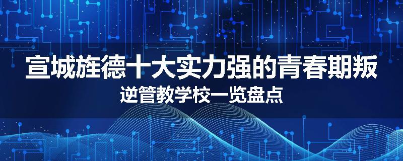 宣城旌德十大实力强的青春期叛逆管教学校一览盘点