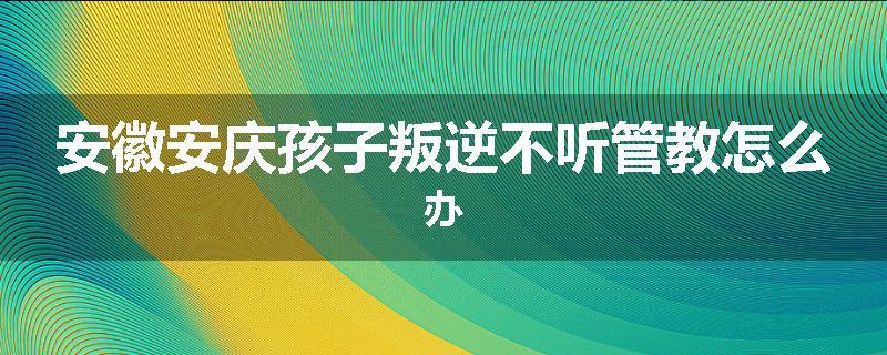 安徽安庆孩子叛逆不听管教怎么办