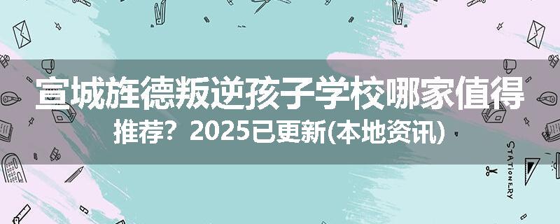 宣城旌德叛逆孩子学校哪家值得推荐？2025已更新(本地资讯)