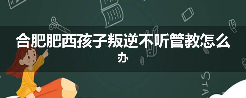 合肥肥西孩子叛逆不听管教怎么办