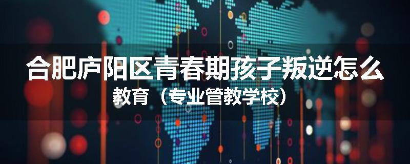 合肥庐阳区青春期孩子叛逆怎么教育（专业管教学校）