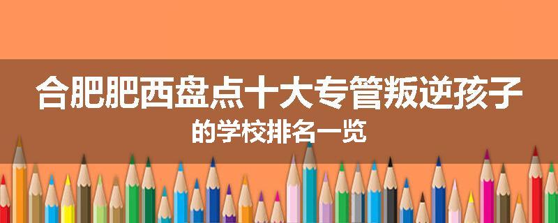 合肥肥西盘点十大专管叛逆孩子的学校排名一览