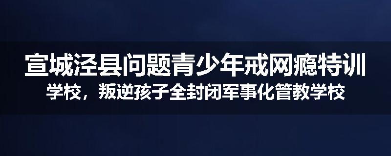 宣城泾县问题青少年戒网瘾特训学校，叛逆孩子全封闭军事化管教学校