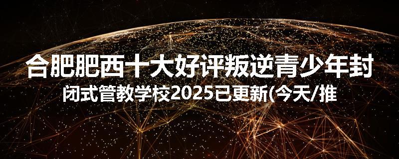 合肥肥西十大好评叛逆青少年封闭式管教学校2025已更新(今天/推荐)