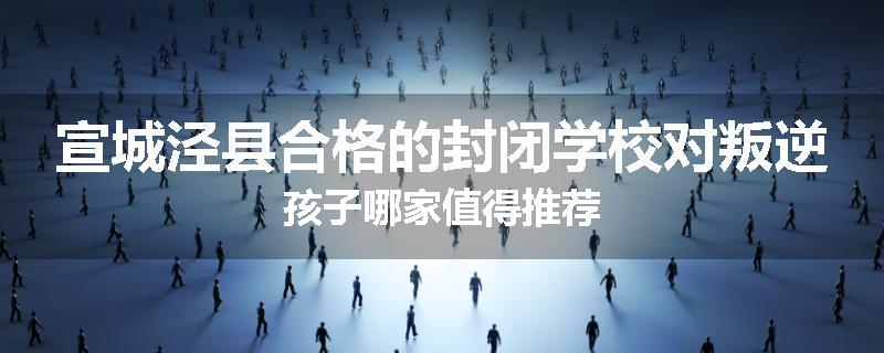 宣城泾县合格的封闭学校对叛逆孩子哪家值得推荐