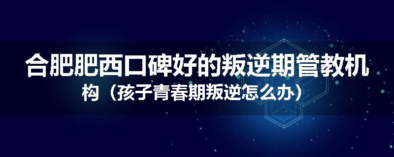 合肥肥西口碑好的叛逆期管教机构（孩子青春期叛逆怎么办）
