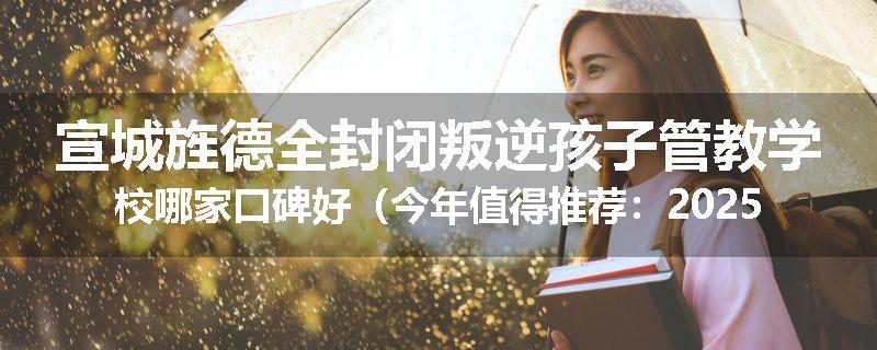 宣城旌德全封闭叛逆孩子管教学校哪家口碑好（今年值得推荐：2025已更新）