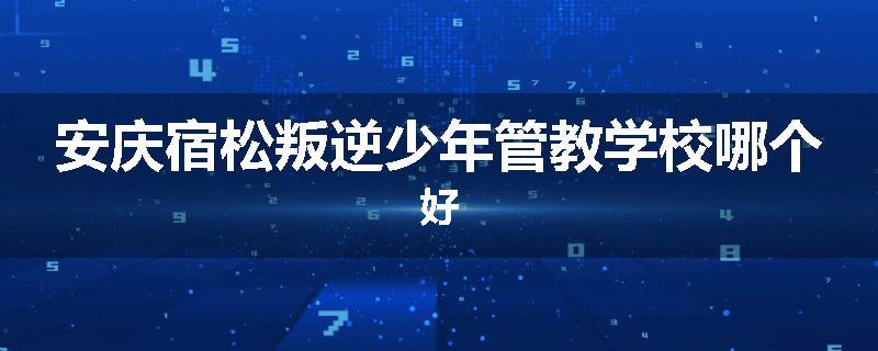 安庆宿松叛逆少年管教学校哪个好
