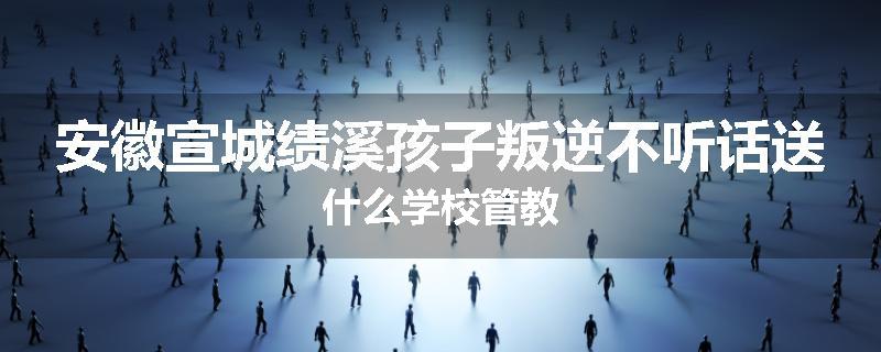 安徽宣城绩溪孩子叛逆不听话送什么学校管教