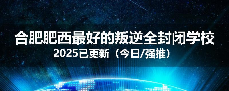 合肥肥西最好的叛逆全封闭学校2025已更新（今日/强推）