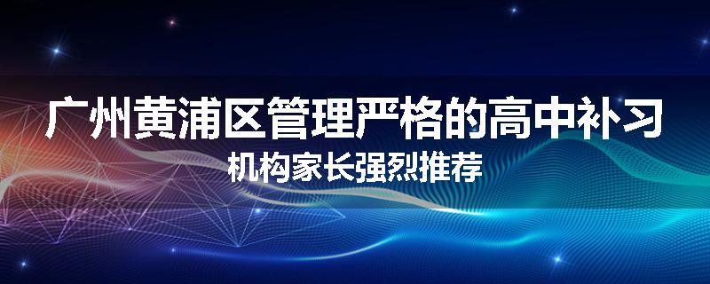 广州黄浦区管理严格的高中补习机构家长强烈推荐