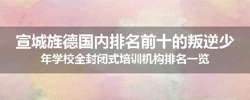 宣城旌德国内排名前十的叛逆少年学校全封闭式培训机构排名一览