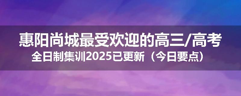 惠阳尚城最受欢迎的高三/高考全日制集训2025已更新（今日要点）