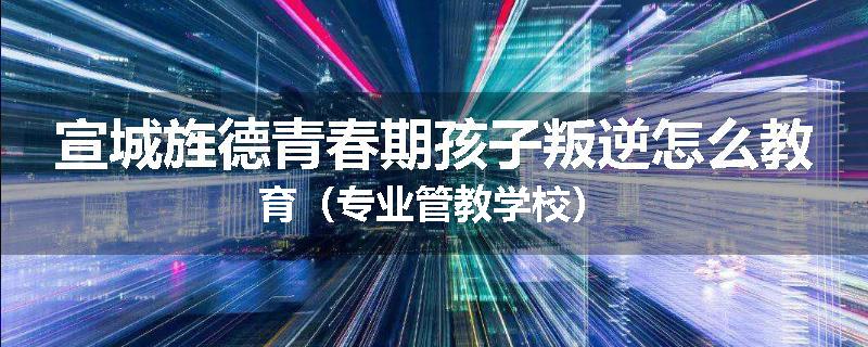 宣城旌德青春期孩子叛逆怎么教育（专业管教学校）