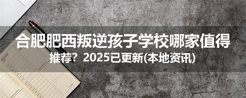 合肥肥西叛逆孩子学校哪家值得推荐？2025已更新(本地资讯)