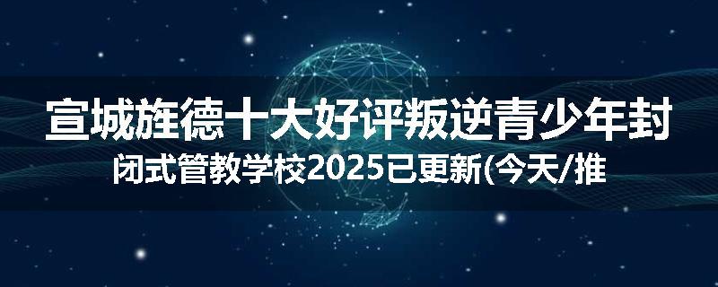 宣城旌德十大好评叛逆青少年封闭式管教学校2025已更新(今天/推荐)