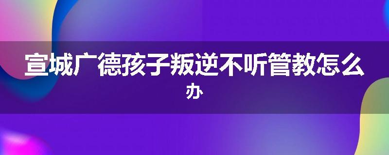 宣城广德孩子叛逆不听管教怎么办