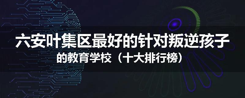 六安叶集区最好的针对叛逆孩子的教育学校（十大排行榜）