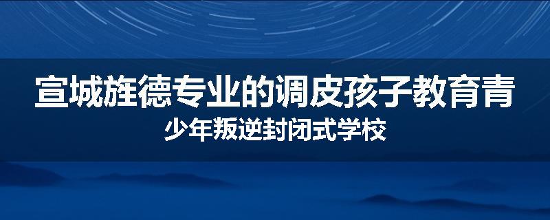 宣城旌德专业的调皮孩子教育青少年叛逆封闭式学校