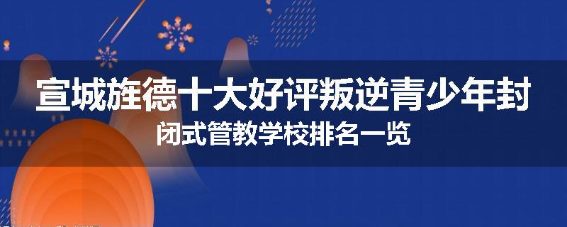 宣城旌德十大好评叛逆青少年封闭式管教学校排名一览
