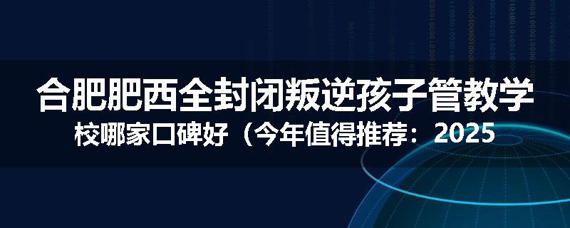 合肥肥西全封闭叛逆孩子管教学校哪家口碑好（今年值得推荐：2025已更新）