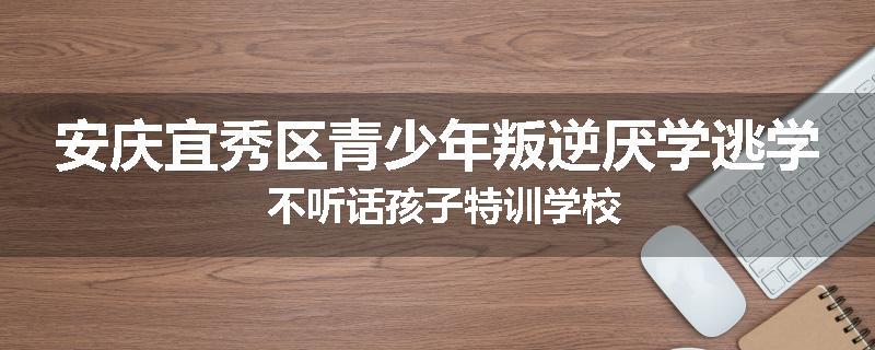 安庆宜秀区青少年叛逆厌学逃学 不听话孩子特训学校