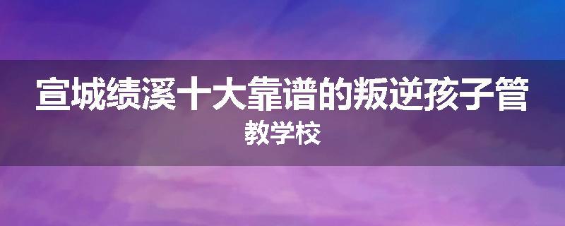 宣城绩溪十大靠谱的叛逆孩子管教学校