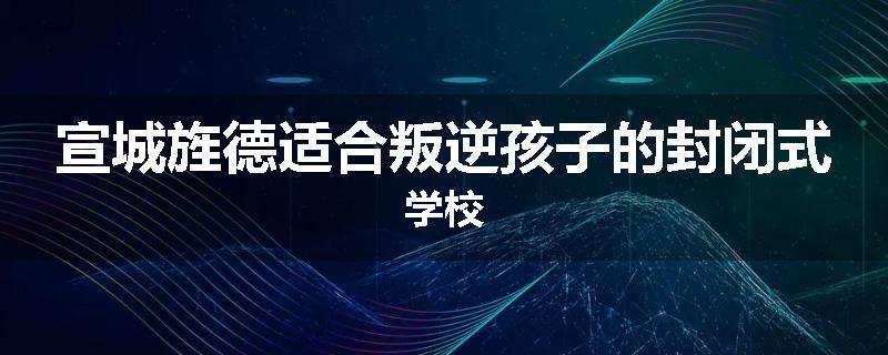 宣城旌德适合叛逆孩子的封闭式学校