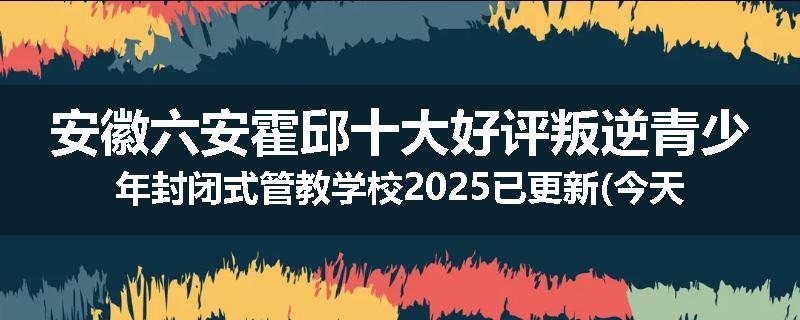 安徽六安霍邱十大好评叛逆青少年封闭式管教学校2025已更新(今天/推荐)