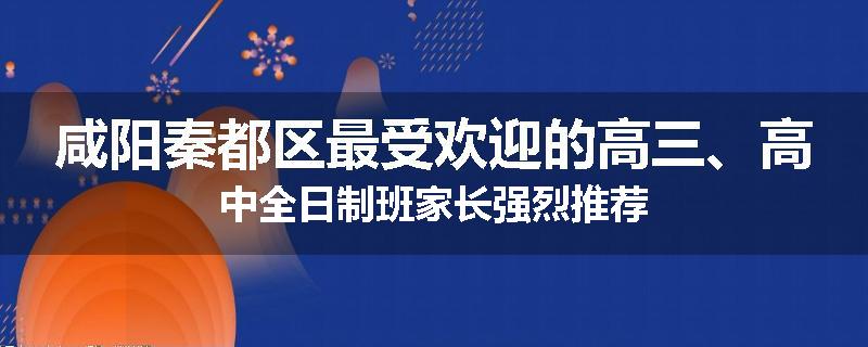 咸阳秦都区最受欢迎的高三、高中全日制班家长强烈推荐