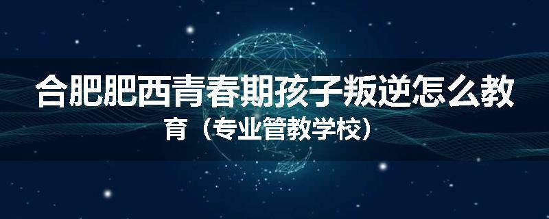 合肥肥西青春期孩子叛逆怎么教育（专业管教学校）