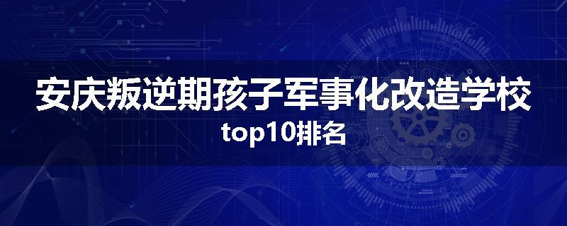 安庆叛逆期孩子军事化改造学校top10排名