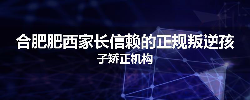 合肥肥西家长信赖的正规叛逆孩子矫正机构
