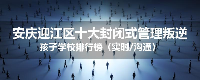 安庆迎江区十大封闭式管理叛逆孩子学校排行榜（实时/沟通）