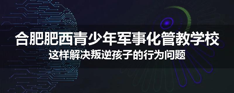 合肥肥西青少年军事化管教学校这样解决叛逆孩子的行为问题