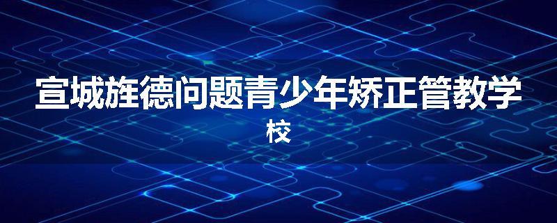 宣城旌德问题青少年矫正管教学校