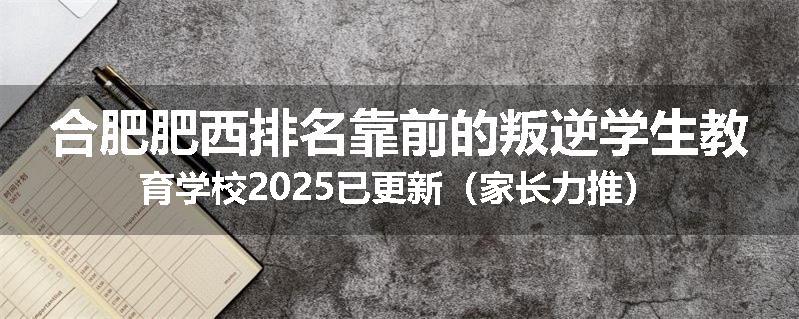 合肥肥西排名靠前的叛逆学生教育学校2025已更新（家长力推）