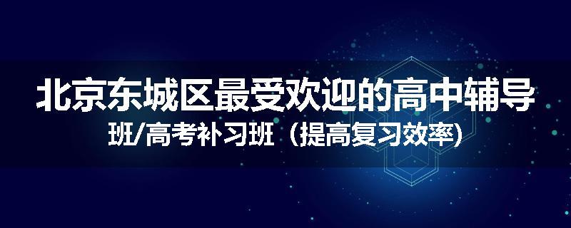 北京东城区最受欢迎的高中辅导班/高考补习班（提高复习效率)