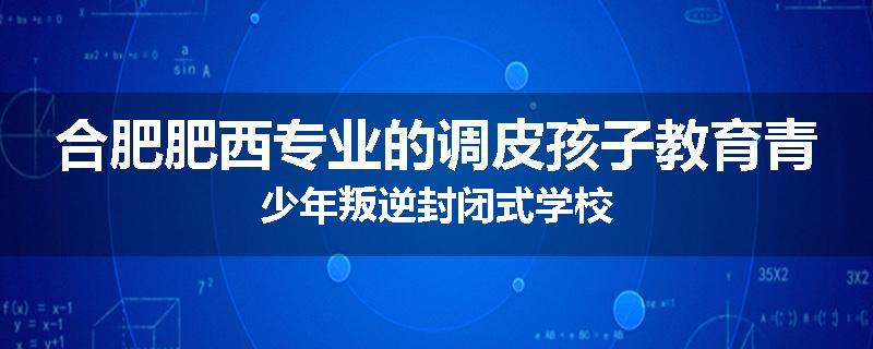 合肥肥西专业的调皮孩子教育青少年叛逆封闭式学校