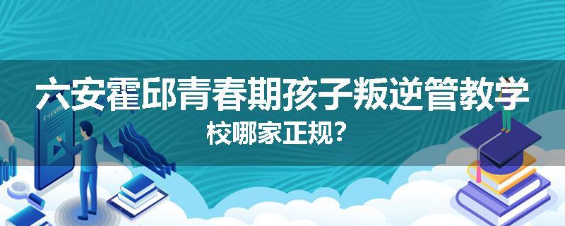 六安霍邱青春期孩子叛逆管教学校哪家正规？
