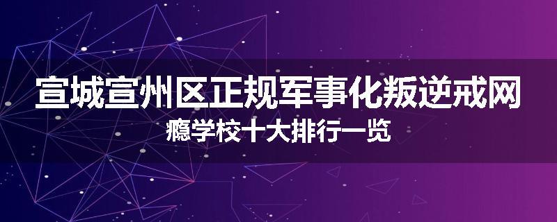 宣城宣州区正规军事化叛逆戒网瘾学校十大排行一览