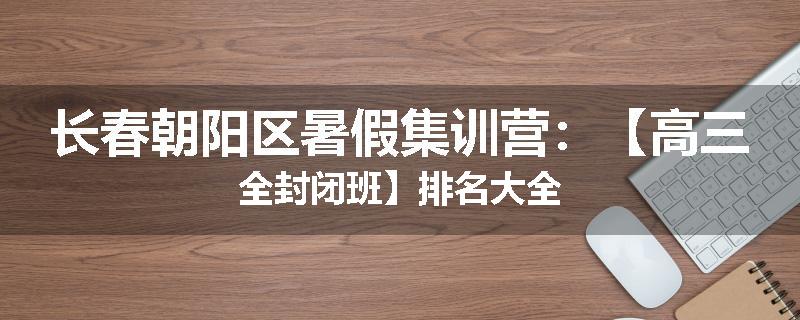 长春朝阳区暑假集训营：【高三全封闭班】排名大全